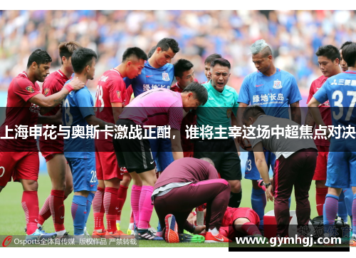 上海申花与奥斯卡激战正酣，谁将主宰这场中超焦点对决