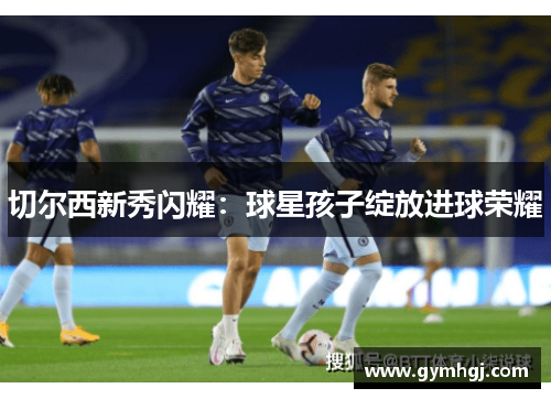 切尔西新秀闪耀：球星孩子绽放进球荣耀